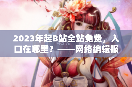 2023年起B站全站免费，入口在哪里？——网络编辑报道