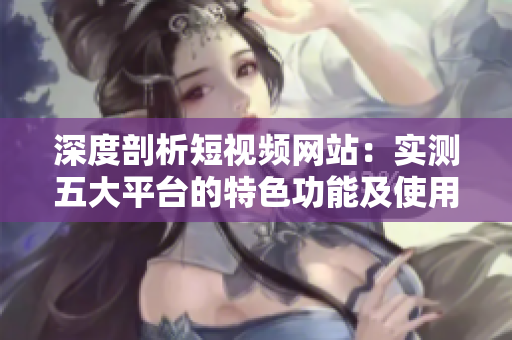 深度剖析短视频网站：实测五大平台的特色功能及使用技巧