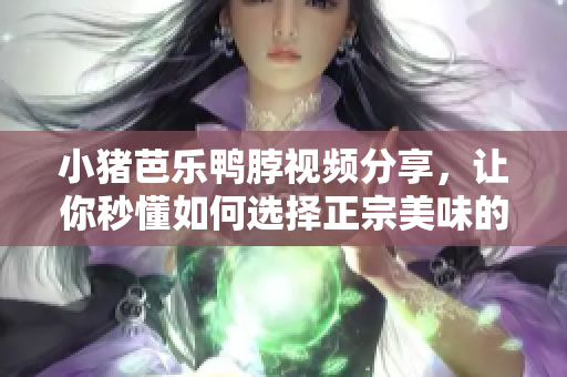 小猪芭乐鸭脖视频分享，让你秒懂如何选择正宗美味的小吃