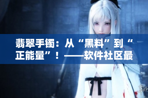 翡翠手镯：从“黑料”到“正能量”！——软件社区最新推荐！