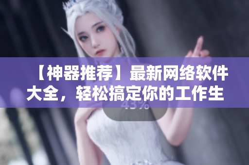 【神器推荐】最新网络软件大全，轻松搞定你的工作生活！