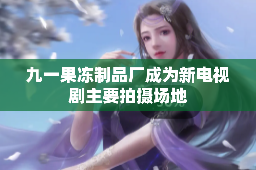 九一果冻制品厂成为新电视剧主要拍摄场地
