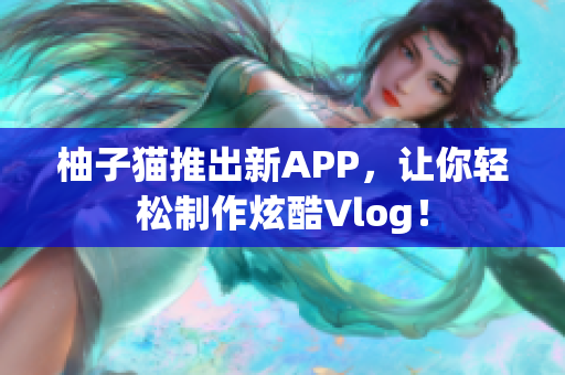 柚子猫推出新APP，让你轻松制作炫酷Vlog！