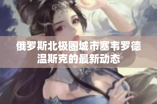 俄罗斯北极圈城市塞韦罗德温斯克的最新动态