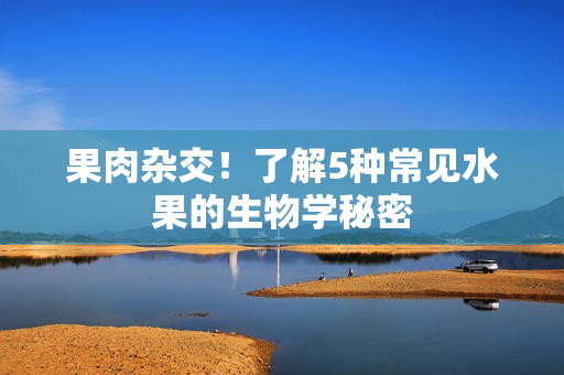 果肉杂交！了解5种常见水果的生物学秘密
