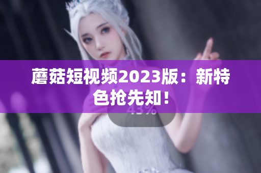 蘑菇短视频2023版：新特色抢先知！