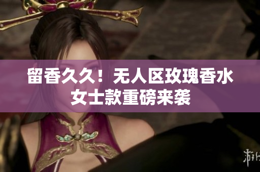 留香久久！无人区玫瑰香水女士款重磅来袭