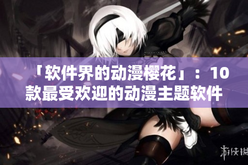 「软件界的动漫樱花」：10款最受欢迎的动漫主题软件推荐