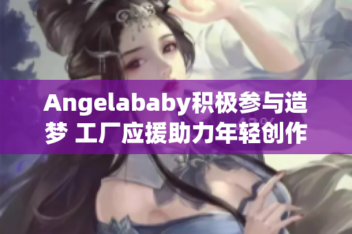Angelababy积极参与造梦 工厂应援助力年轻创作者