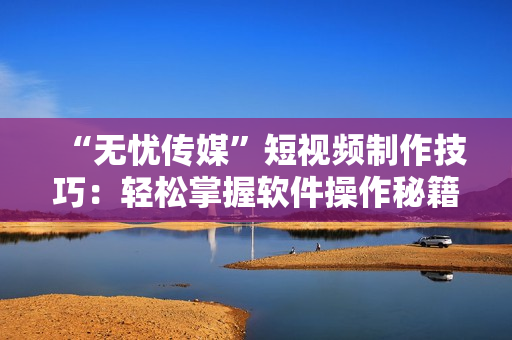 “无忧传媒”短视频制作技巧：轻松掌握软件操作秘籍