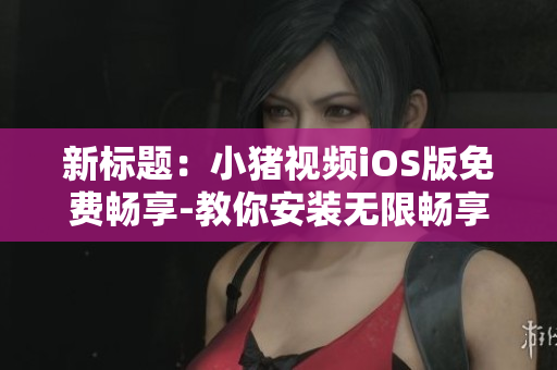 新标题：小猪视频iOS版免费畅享-教你安装无限畅享