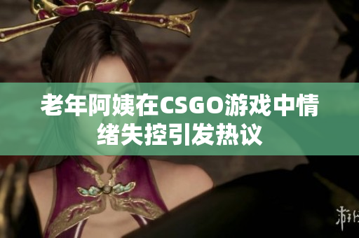 老年阿姨在CSGO游戏中情绪失控引发热议