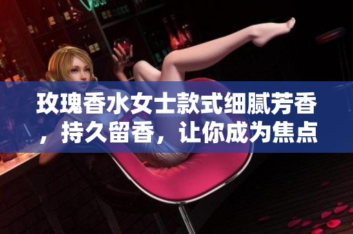 玫瑰香水女士款式细腻芳香，持久留香，让你成为焦点
