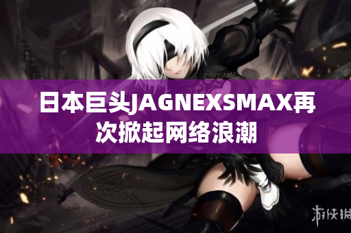 日本巨头JAGNEXSMAX再次掀起网络浪潮