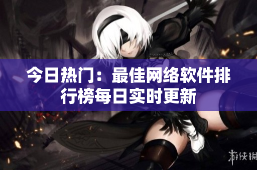 今日热门：最佳网络软件排行榜每日实时更新