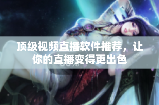 顶级视频直播软件推荐，让你的直播变得更出色