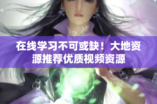 在线学习不可或缺！大地资源推荐优质视频资源