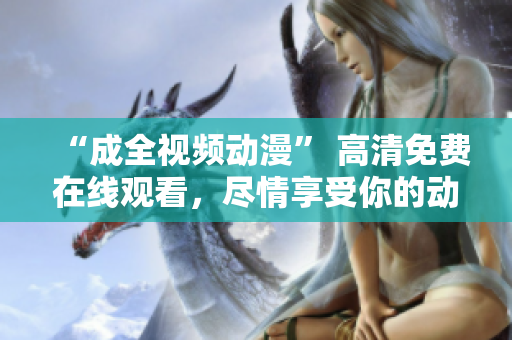 “成全视频动漫” 高清免费在线观看，尽情享受你的动漫之旅！