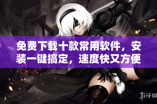 免费下载十款常用软件，安装一键搞定，速度快又方便！