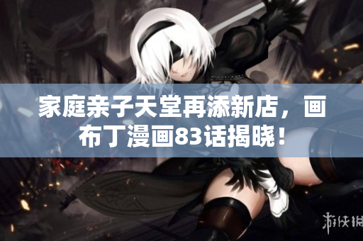 家庭亲子天堂再添新店，画布丁漫画83话揭晓！