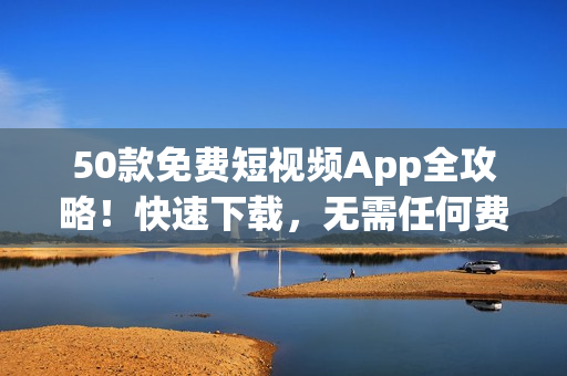 50款免费短视频App全攻略！快速下载，无需任何费用！