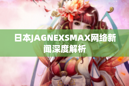 日本JAGNEXSMAX网络新闻深度解析