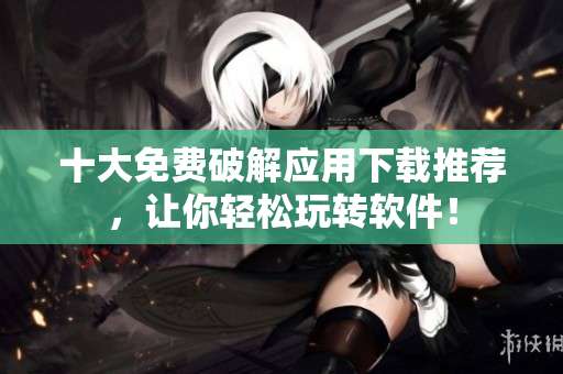 十大免费破解应用下载推荐，让你轻松玩转软件！