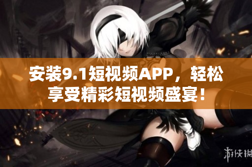 安装9.1短视频APP，轻松享受精彩短视频盛宴！