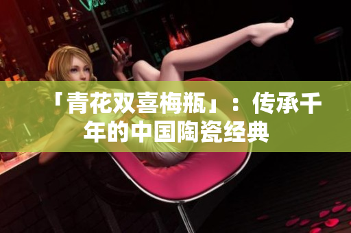 「青花双喜梅瓶」：传承千年的中国陶瓷经典