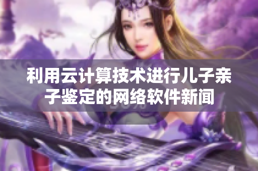 利用云计算技术进行儿子亲子鉴定的网络软件新闻