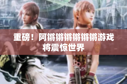 重磅！阿锵锵锵锵锵锵游戏将震惊世界