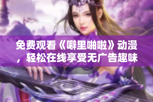 免费观看《噼里啪啦》动漫，轻松在线享受无广告趣味之旅
