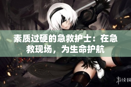 素质过硬的急救护士：在急救现场，为生命护航