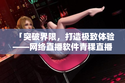 「突破界限，打造极致体验——网络直播软件青稞直播」