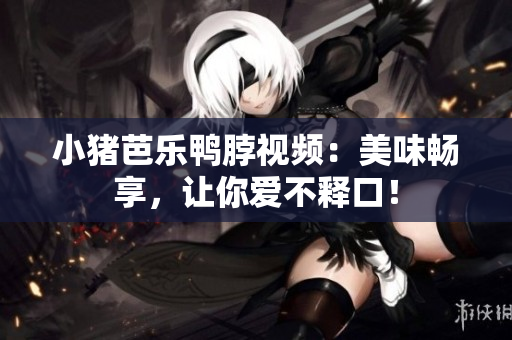小猪芭乐鸭脖视频：美味畅享，让你爱不释口！