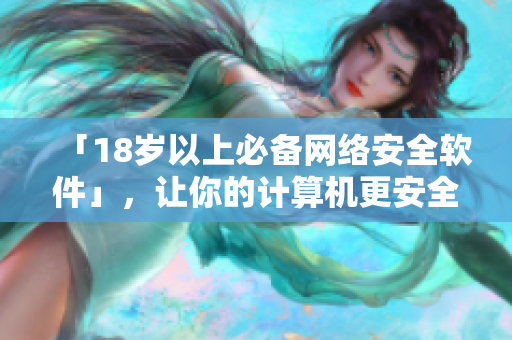 「18岁以上必备网络安全软件」，让你的计算机更安全
