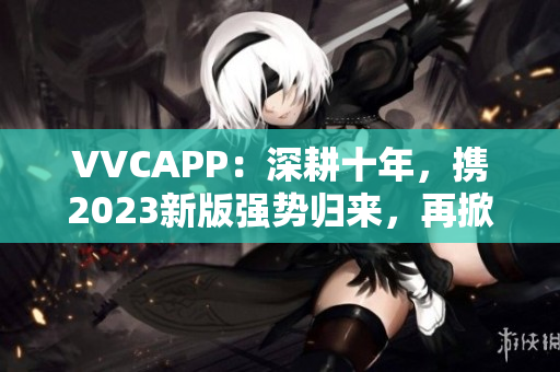 VVCAPP：深耕十年，携2023新版强势归来，再掀视频通话软件风暴