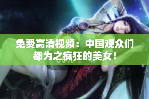 免费高清视频：中国观众们都为之疯狂的美女！