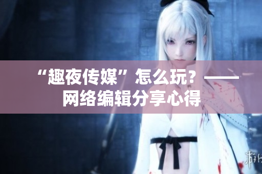 “趣夜传媒”怎么玩？——网络编辑分享心得