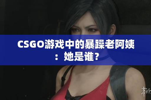 CSGO游戏中的暴躁老阿姨：她是谁？