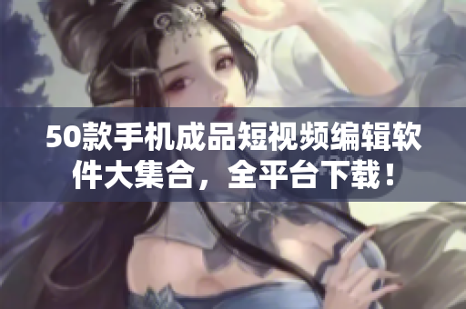 50款手机成品短视频编辑软件大集合，全平台下载！