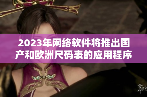 2023年网络软件将推出国产和欧洲尺码表的应用程序。