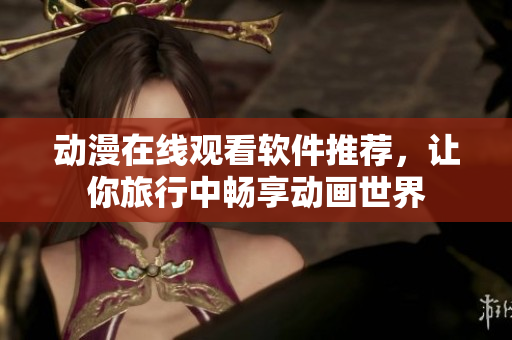 动漫在线观看软件推荐，让你旅行中畅享动画世界