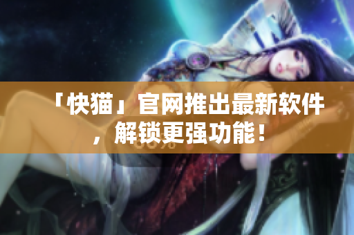 「快猫」官网推出最新软件，解锁更强功能！