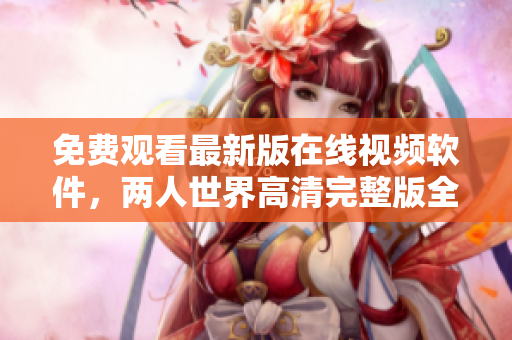 免费观看最新版在线视频软件，两人世界高清完整版全网独家！