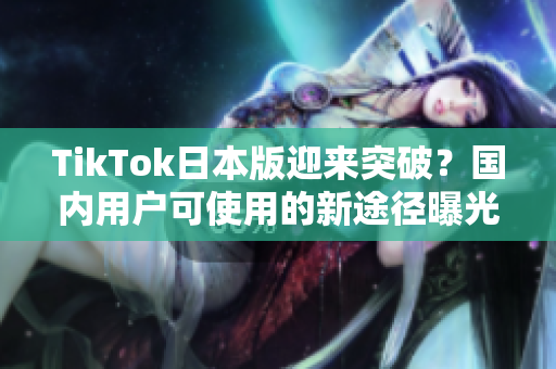 TikTok日本版迎来突破？国内用户可使用的新途径曝光！