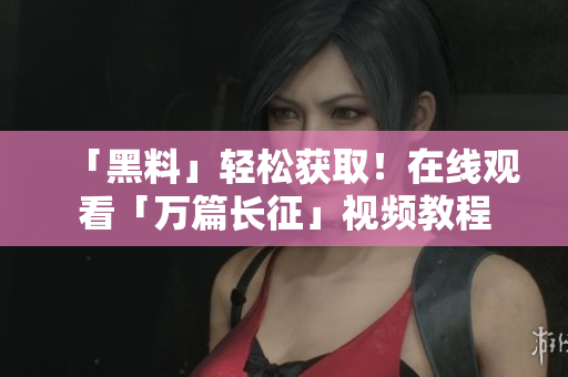 「黑料」轻松获取！在线观看「万篇长征」视频教程