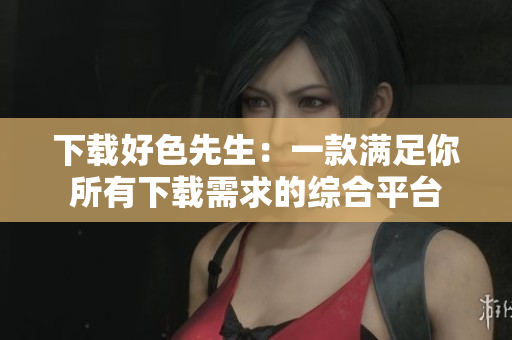 下载好色先生：一款满足你所有下载需求的综合平台