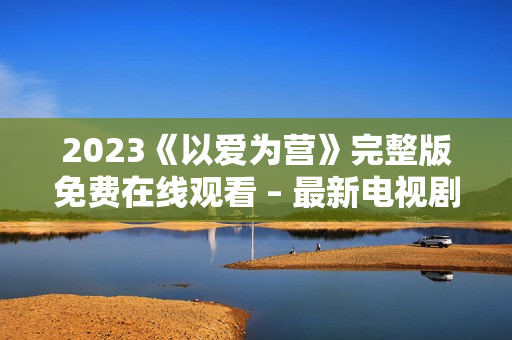 2023《以爱为营》完整版免费在线观看 – 最新电视剧更新!