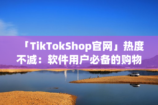 「TikTokShop官网」热度不减：软件用户必备的购物网站